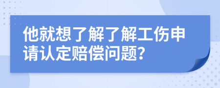 他就想了解了解工伤申请认定赔偿问题？