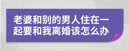 老婆和别的男人住在一起要和我离婚该怎么办