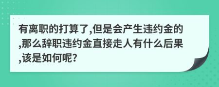 有离职的打算了,但是会产生违约金的,那么辞职违约金直接走人有什么后果,该是如何呢？