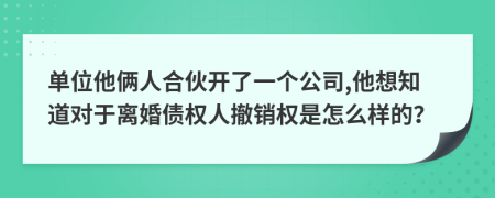 单位他俩人合伙开了一个公司,他想知道对于离婚债权人撤销权是怎么样的？