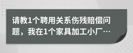 请教1个聘用关系伤残赔偿问题，我在1个家具加工小厂…