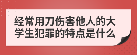 经常用刀伤害他人的大学生犯罪的特点是什么