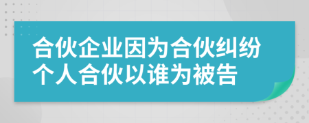 合伙企业因为合伙纠纷个人合伙以谁为被告