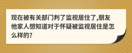 现在被有关部门判了监视居住了,朋友他家人想知道对于怀疑被监视居住是怎么样的？