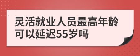 灵活就业人员最高年龄可以延迟55岁吗