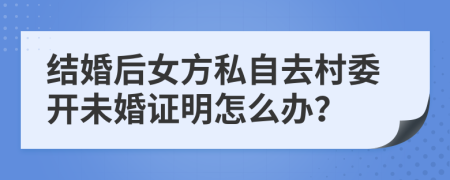 结婚后女方私自去村委开未婚证明怎么办？