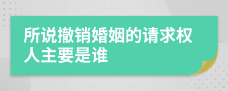 所说撤销婚姻的请求权人主要是谁