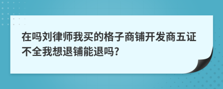 在吗刘律师我买的格子商铺开发商五证不全我想退铺能退吗?