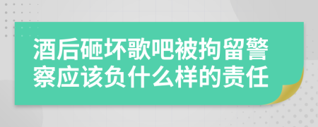 酒后砸坏歌吧被拘留警察应该负什么样的责任