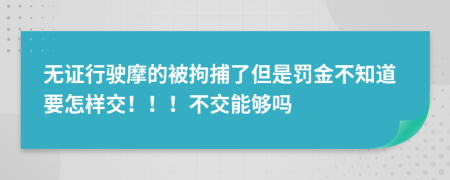 无证行驶摩的被拘捕了但是罚金不知道要怎样交！！！不交能够吗