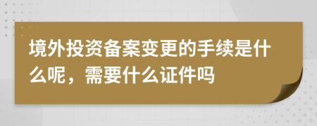 境外投资备案变更的手续是什么呢，需要什么证件吗