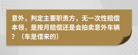 意外，判定主要职责方，无一次性赔偿本领，是按月赔偿还是会拍卖意外车辆？（车是借来的）