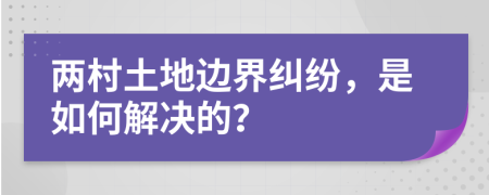 两村土地边界纠纷，是如何解决的？