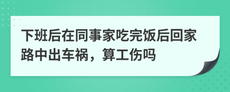 下班后在同事家吃完饭后回家路中出车祸，算工伤吗