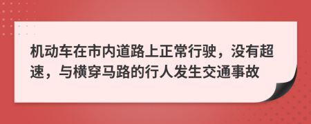 机动车在市内道路上正常行驶，没有超速，与横穿马路的行人发生交通事故