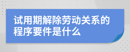 试用期解除劳动关系的程序要件是什么