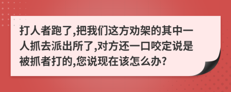 打人者跑了,把我们这方劝架的其中一人抓去派出所了,对方还一口咬定说是被抓者打的,您说现在该怎么办?