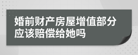 婚前财产房屋增值部分应该赔偿给她吗