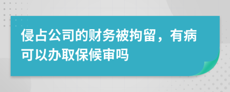 侵占公司的财务被拘留，有病可以办取保候审吗