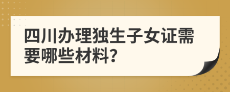 四川办理独生子女证需要哪些材料？