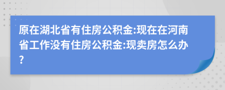 原在湖北省有住房公积金:现在在河南省工作没有住房公积金:现卖房怎么办?