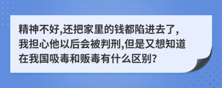 精神不好,还把家里的钱都陷进去了,我担心他以后会被判刑,但是又想知道在我国吸毒和贩毒有什么区别？