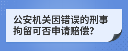 公安机关因错误的刑事拘留可否申请赔偿？