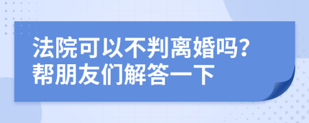 法院可以不判离婚吗？帮朋友们解答一下