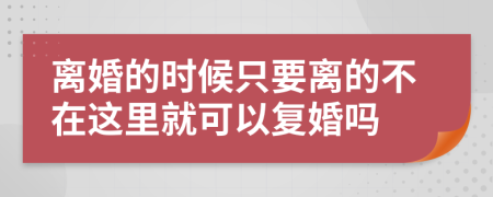 离婚的时候只要离的不在这里就可以复婚吗