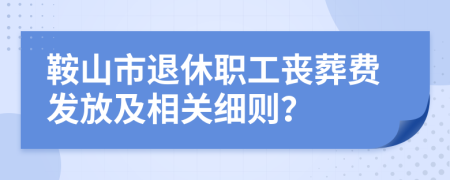 鞍山市退休职工丧葬费发放及相关细则？