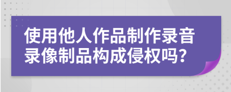 使用他人作品制作录音录像制品构成侵权吗？