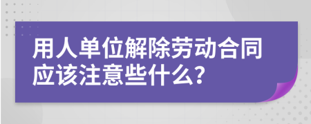 用人单位解除劳动合同应该注意些什么？