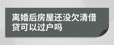 离婚后房屋还没欠清借贷可以过户吗