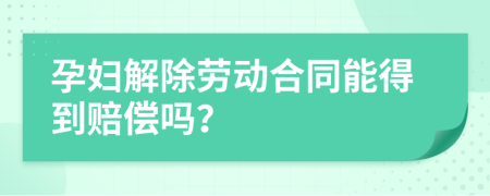 孕妇解除劳动合同能得到赔偿吗？