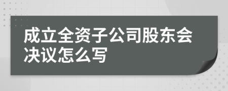 成立全资子公司股东会决议怎么写