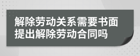 解除劳动关系需要书面提出解除劳动合同吗