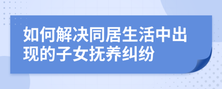 如何解决同居生活中出现的子女抚养纠纷