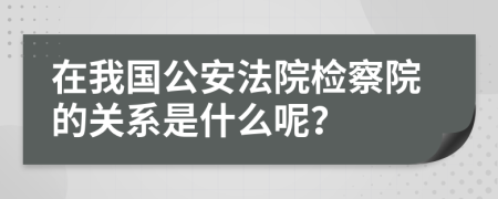 在我国公安法院检察院的关系是什么呢？