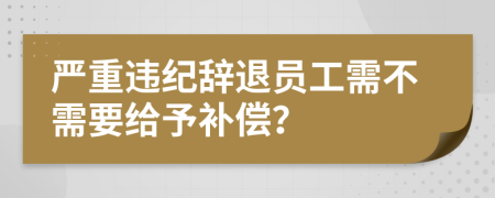 严重违纪辞退员工需不需要给予补偿？