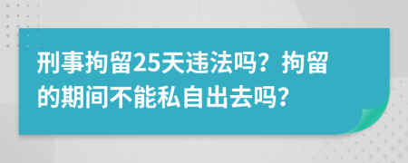 刑事拘留25天违法吗？拘留的期间不能私自出去吗？
