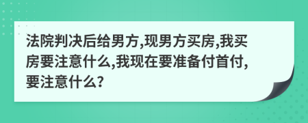 法院判决后给男方,现男方买房,我买房要注意什么,我现在要准备付首付,要注意什么？
