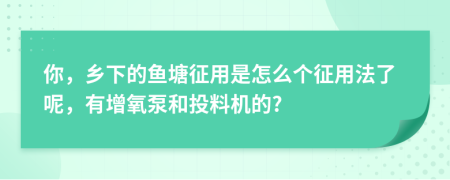 你，乡下的鱼塘征用是怎么个征用法了呢，有增氧泵和投料机的?