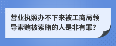 营业执照办不下来被工商局领导索贿被索贿的人是非有罪？