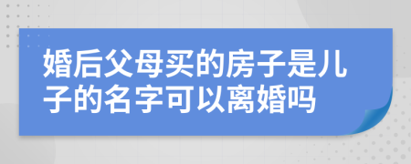 婚后父母买的房子是儿子的名字可以离婚吗