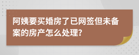 阿姨要买婚房了已网签但未备案的房产怎么处理？