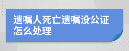 遗嘱人死亡遗嘱没公证怎么处理