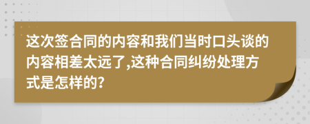 这次签合同的内容和我们当时口头谈的内容相差太远了,这种合同纠纷处理方式是怎样的？