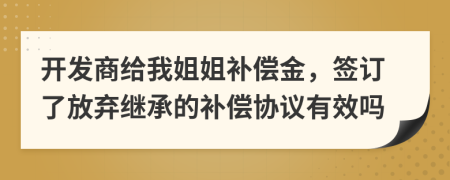 开发商给我姐姐补偿金，签订了放弃继承的补偿协议有效吗
