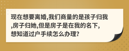 现在想要离婚,我们商量的是孩子归我,房子归她,但是房子是在我的名下,想知道过户手续怎么办理？