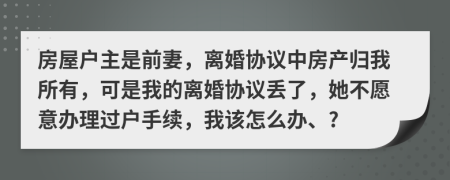 房屋户主是前妻，离婚协议中房产归我所有，可是我的离婚协议丢了，她不愿意办理过户手续，我该怎么办、?